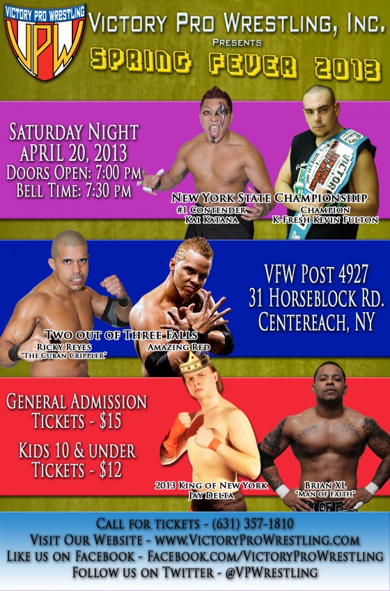 Victory Pro Wrestling Spring Fever 2013 New York State Championship K-Fresh Kevin Fulton (c) vs. Kai Katana Two out of Three Falls Match Amazing Red vs. Ricky Reyes Brian XL vs. King of New York Jay Delta ALSO SCHEDULED TO APPEAR* VPW Champion VsK, VPW Tag Team Champions Da Hou$e Party’s Cooley-K, K-MC and Da Boombox, “Second to None” Alex Anthony, Destructico, Dorian Graves, EJ Risk, Jason Static, “Firebird” Jorge Santi, Kevin “MISTER” Tibbs, Dr. Lamar Braxton Porter, Razzle Dazzle, “The Heartthrob” Romeo Roselli, Zombie, Jacob Hendrix, Mikey Old School, Jerry Fitzwater, Grop the Caveman and more!!! * subject to change Saturday April 20, 2013 VFW Post 4927 31 Horseblock Road in Centereach Doors open: 7pm – Bell time: 7:30pm Call: (631) 357-1810 Email: info@victoryprowrestling.com